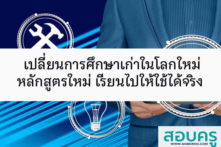 เปลี่ยนการศึกษาเก่าในโลกใหม่ หลักสูตรใหม่ เรียนไปให้ใช้ได้จริง