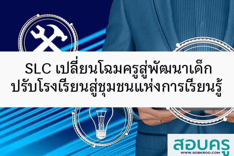 SLC เปลี่ยนโฉมครูสู่พัฒนาเด็ก ปรับโรงเรียนสู่ชุมชนแห่งการเรียนรู้