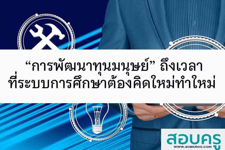 “การพัฒนาทุนมนุษย์” ถึงเวลาที่ระบบการศึกษาต้องคิดใหม่ทำใหม่