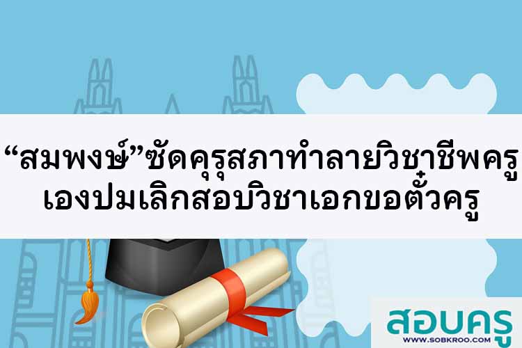 “สมพงษ์” ซัดคุรุสภาทำลายวิชาชีพครูเองปมเลิกสอบวิชาเอกขอตั๋วครู